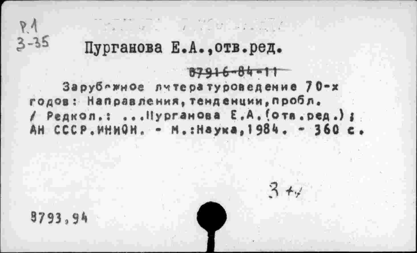 ﻿Пурганова Е.А.,отв.ред.
07 91 0 0 *гН Г Зарубежное литературоведение 70-х годов: Направления,темденции,пробл. / Редкой.: ...Пурганова Е , А , (о та . ред .) j АН СССР.ИНИОН. - М. :Наука, 1 98<4. - 360 с
9793,9А